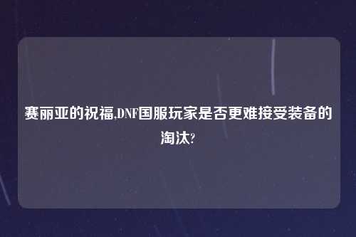 赛丽亚的祝福,DNF国服玩家是否更难接受装备的淘汰?