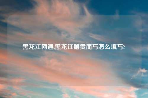 黑龙江网通,黑龙江籍贯简写怎么填写?