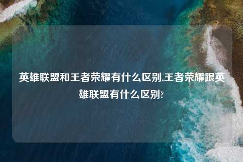 英雄联盟和王者荣耀有什么区别,王者荣耀跟英雄联盟有什么区别?