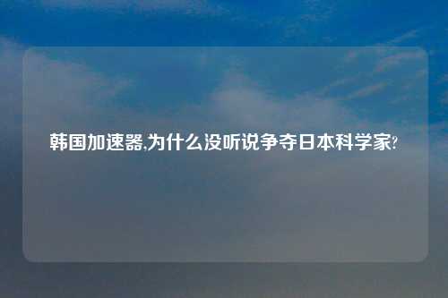 韩国加速器,为什么没听说争夺日本科学家?