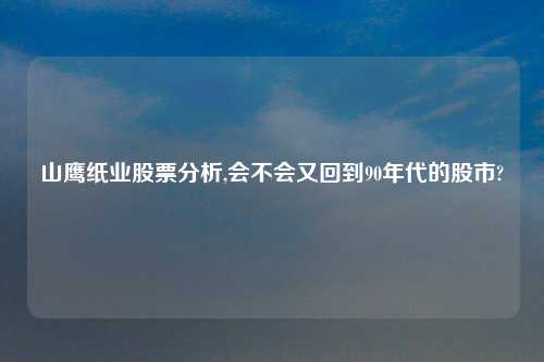 山鹰纸业股票分析,会不会又回到90年代的股市?