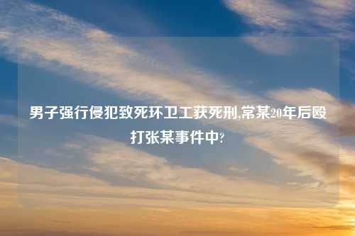 男子强行侵犯致死环卫工获死刑,常某20年后殴打张某事件中?