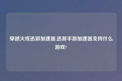穿越火线迅游加速器,迅游手游加速器支持什么游戏?