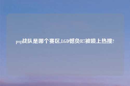 psg战队是哪个赛区,LGD憾负R7被喷上热搜?