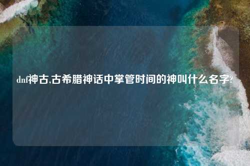 dnf神古,古希腊神话中掌管时间的神叫什么名字?
