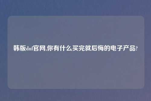 韩版dnf官网,你有什么买完就后悔的电子产品?
