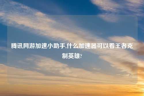 腾讯网游加速小助手,什么加速器可以看王者克制英雄?