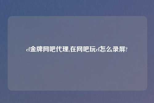 cf金牌网吧代理,在网吧玩cf怎么录屏?