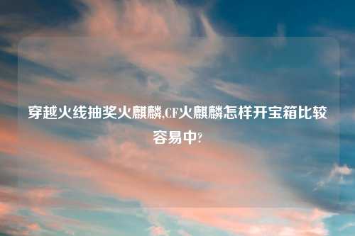 穿越火线抽奖火麒麟,CF火麒麟怎样开宝箱比较容易中?