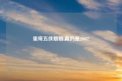 蛋疼五侠蝈蝈,真的是2008?