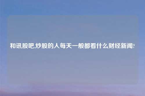 和讯股吧,炒股的人每天一般都看什么财经新闻?