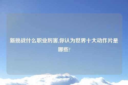 新挑战什么职业厉害,你认为世界十大动作片是哪些?