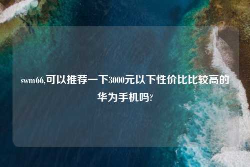 swm66,可以推荐一下3000元以下性价比比较高的华为手机吗?