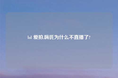 lol 爱拍,嗨氏为什么不直播了?
