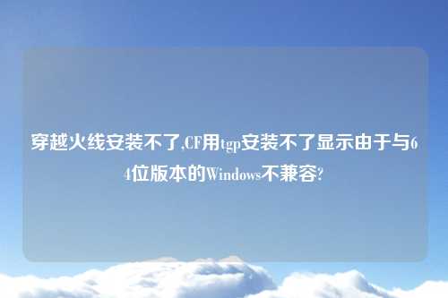 穿越火线安装不了,CF用tgp安装不了显示由于与64位版本的Windows不兼容?
