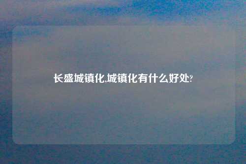 长盛城镇化,城镇化有什么好处?