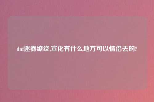 dnf迷雾缭绕,宣化有什么地方可以情侣去的?