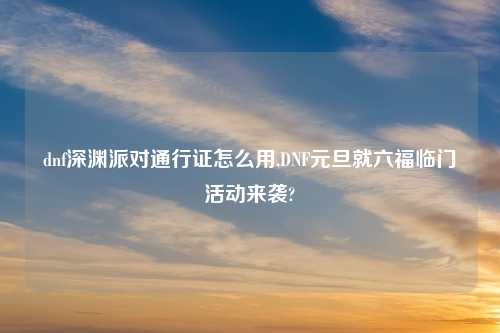 dnf深渊派对通行证怎么用,DNF元旦就六福临门活动来袭?