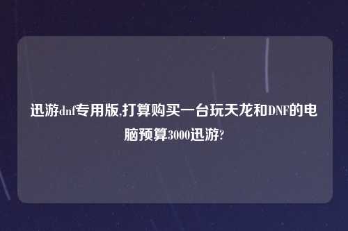 迅游dnf专用版,打算购买一台玩天龙和DNF的电脑预算3000迅游?