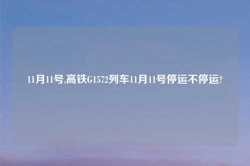 11月11号,高铁G1572列车11月11号停运不停运?