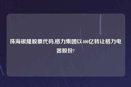 珠海银隆股票代码,格力集团以400亿转让格力电器股份?