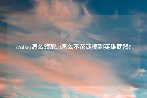 cfcdkey怎么领取,cf怎么不花钱搞到英雄武器?