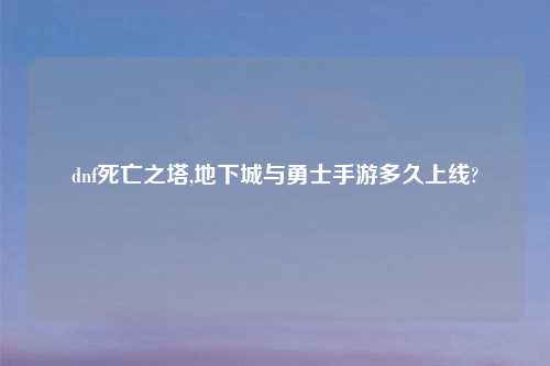 dnf死亡之塔,地下城与勇士手游多久上线?