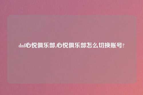 dnf心悦俱乐部,心悦俱乐部怎么切换账号?