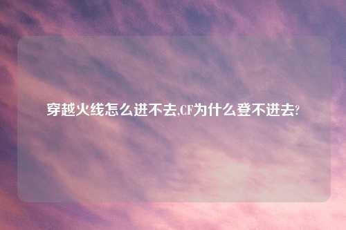 穿越火线怎么进不去,CF为什么登不进去?