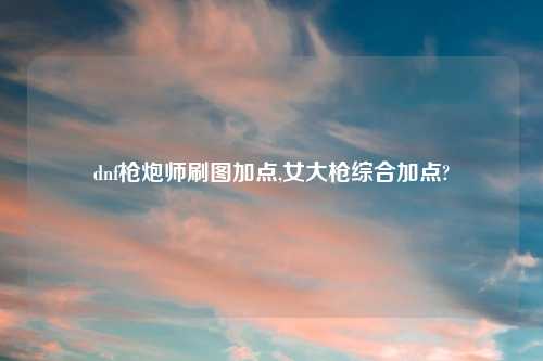 dnf枪炮师刷图加点,女大枪综合加点?