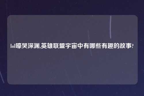 lol嚎哭深渊,英雄联盟宇宙中有哪些有趣的故事?