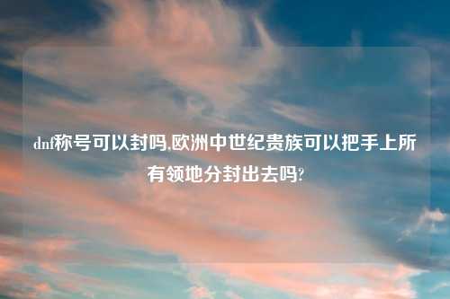 dnf称号可以封吗,欧洲中世纪贵族可以把手上所有领地分封出去吗?