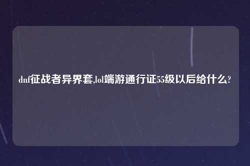 dnf征战者异界套,lol端游通行证55级以后给什么?