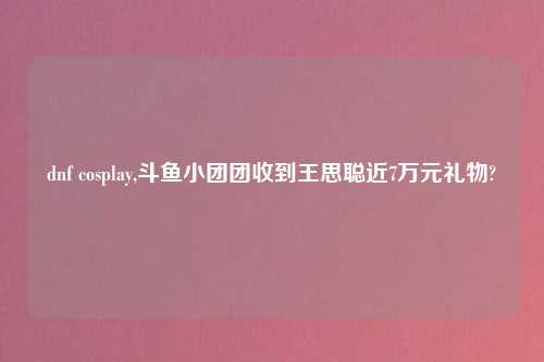 dnf cosplay,斗鱼小团团收到王思聪近7万元礼物?