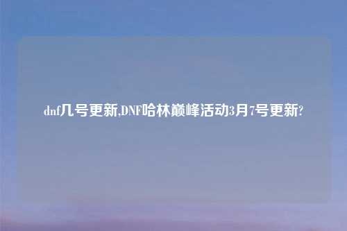 dnf几号更新,DNF哈林巅峰活动3月7号更新?