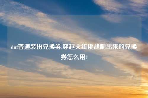 dnf普通装扮兑换券,穿越火线挑战刷出来的兑换券怎么用?