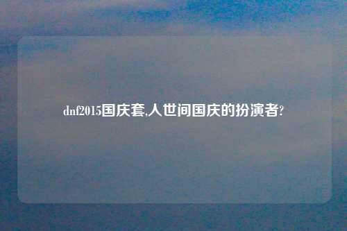 dnf2015国庆套,人世间国庆的扮演者?