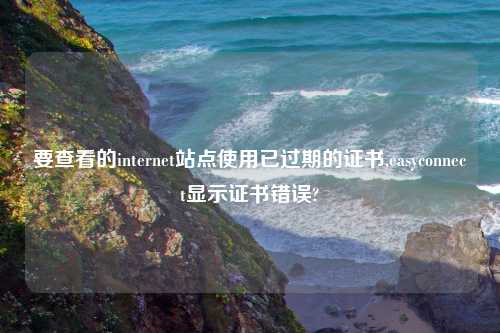 要查看的internet站点使用已过期的证书,easyconnect显示证书错误?