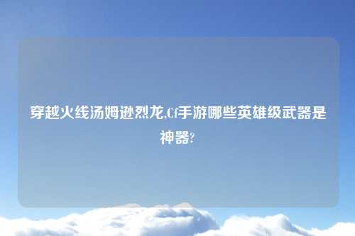 穿越火线汤姆逊烈龙,Cf手游哪些英雄级武器是神器?
