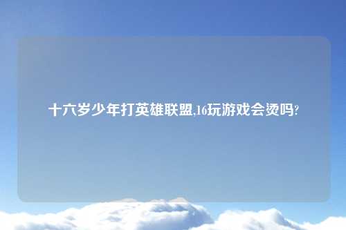 十六岁少年打英雄联盟,16玩游戏会烫吗?