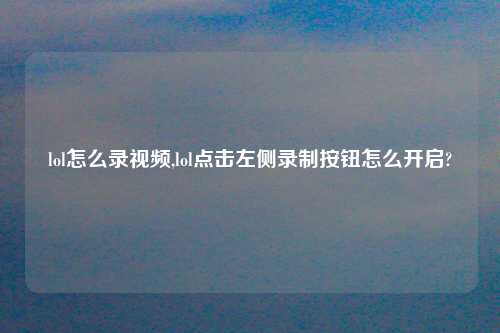 lol怎么录look,lol点击左侧录制按钮怎么开启?