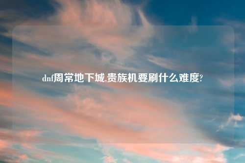 dnf周常地下城,贵族机要刷什么难度?
