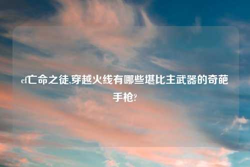 cf亡命之徒,穿越火线有哪些堪比主武器的奇葩手枪?