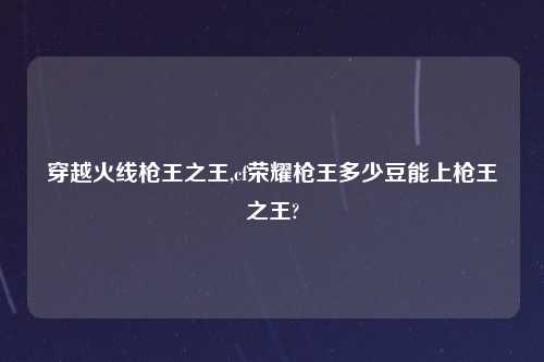 穿越火线枪王之王,cf荣耀枪王多少豆能上枪王之王?