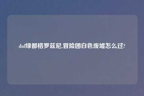 dnf绿都格罗兹尼,冒险团白色废墟怎么过?