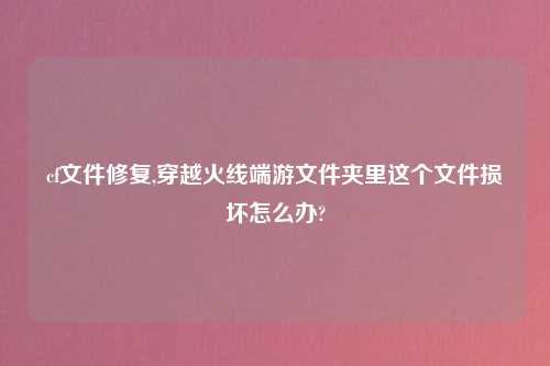 cf文件修复,穿越火线端游文件夹里这个文件损坏怎么办?