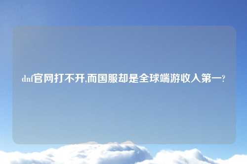 dnf官网打不开,而国服却是全球端游收入第一?