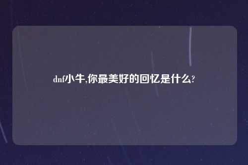 dnf小牛,你最美好的回忆是什么?