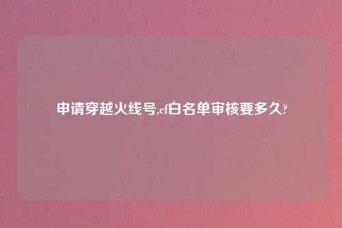 申请穿越火线号,cf白名单审核要多久?