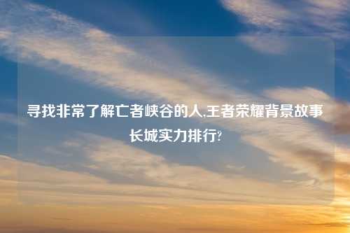 寻找非常了解亡者峡谷的人,王者荣耀背景故事长城实力排行?